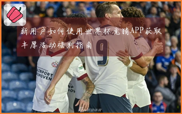 新用户如何使用世界杯竞猜APP获取丰厚活动福利指南